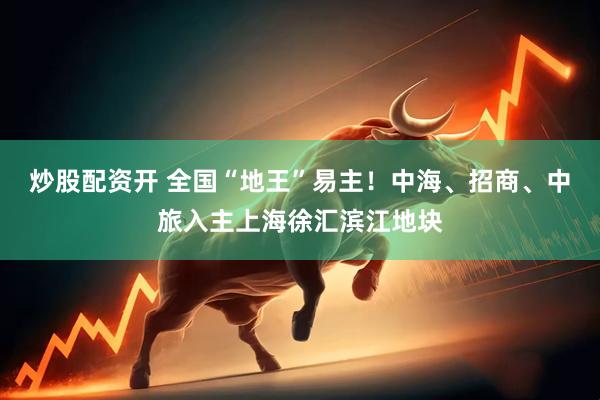 炒股配资开 全国“地王”易主！中海、招商、中旅入主上海徐汇滨江地块
