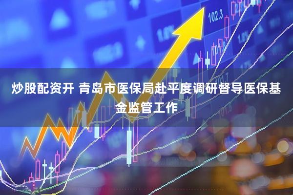 炒股配资开 青岛市医保局赴平度调研督导医保基金监管工作