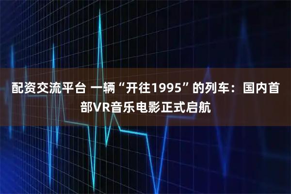 配资交流平台 一辆“开往1995”的列车：国内首部VR音乐电影正式启航