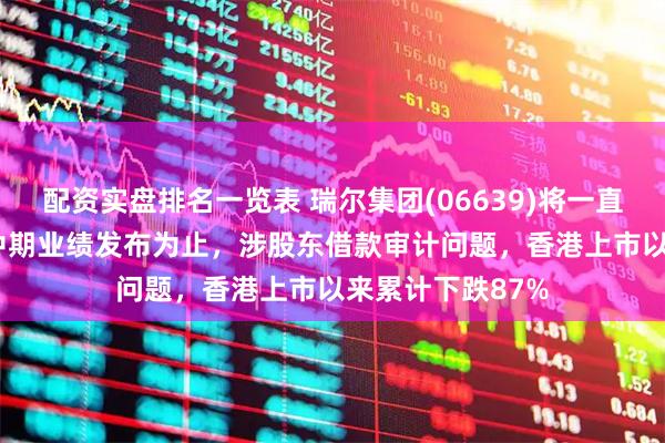 配资实盘排名一览表 瑞尔集团(06639)将一直停牌至2025年中期业绩发布为止，涉股东借款审计问题，香港上市以来累计下跌87%