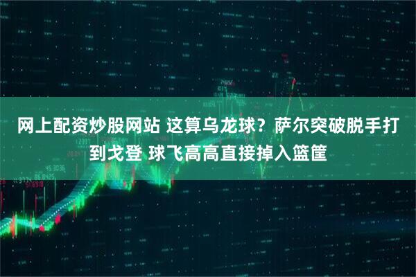 网上配资炒股网站 这算乌龙球？萨尔突破脱手打到戈登 球飞高高直接掉入篮筐