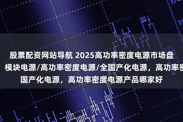 股票配资网站导航 2025高功率密度电源市场盘点，十强企业引领！模块电源/高功率密度电源/全国产化电源，高功率密度电源产品哪家好