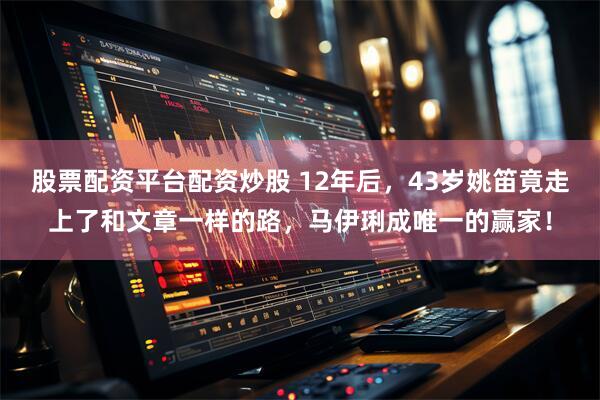 股票配资平台配资炒股 12年后，43岁姚笛竟走上了和文章一样的路，马伊琍成唯一的赢家！