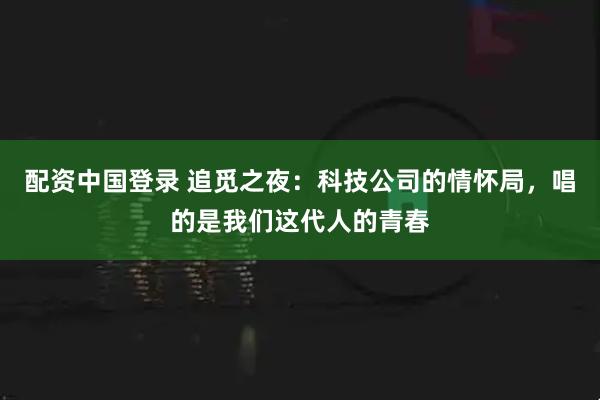 配资中国登录 追觅之夜：科技公司的情怀局，唱的是我们这代人的青春