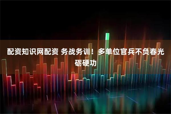 配资知识网配资 务战务训！多单位官兵不负春光砺硬功