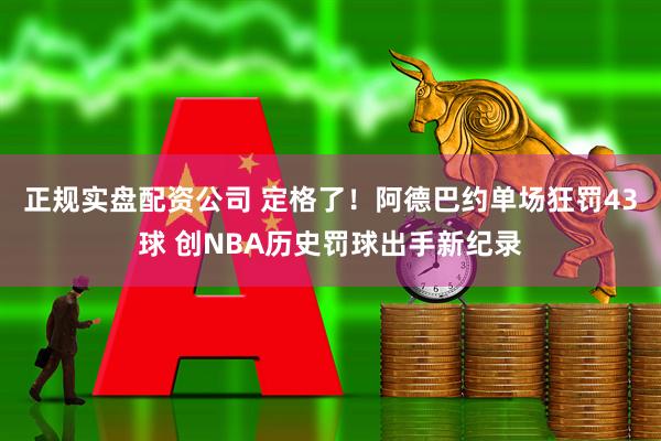 正规实盘配资公司 定格了！阿德巴约单场狂罚43球 创NBA历史罚球出手新纪录