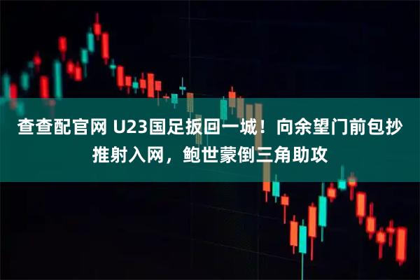 查查配官网 U23国足扳回一城！向余望门前包抄推射入网，鲍世蒙倒三角助攻