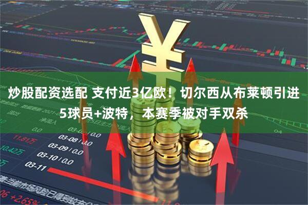 炒股配资选配 支付近3亿欧！切尔西从布莱顿引进5球员+波特，本赛季被对手双杀