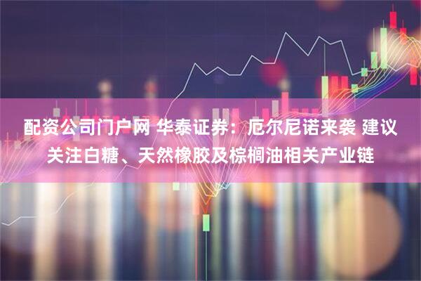 配资公司门户网 华泰证券：厄尔尼诺来袭 建议关注白糖、天然橡胶及棕榈油相关产业链