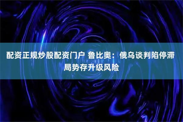 配资正规炒股配资门户 鲁比奥：俄乌谈判陷停滞 局势存升级风险